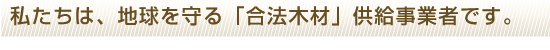 私たちは、地球を守る「合法木材」供給事業者です。