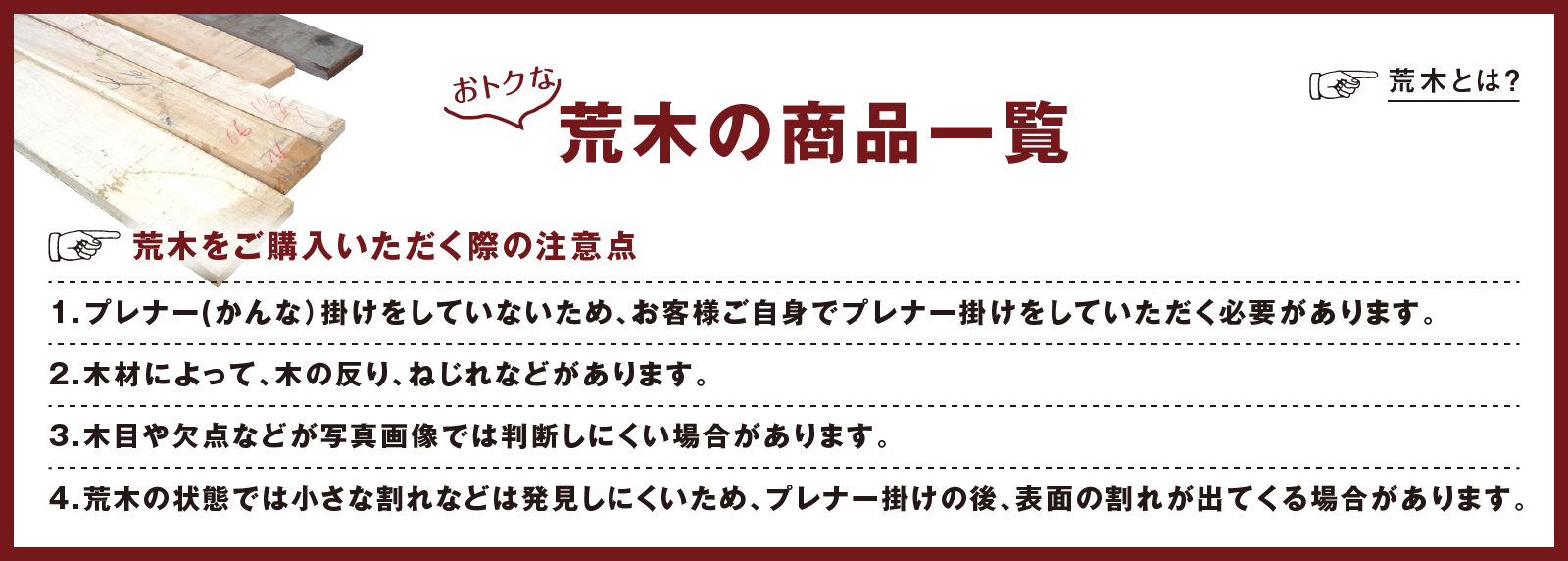 おトクな荒木の商品一覧
		荒木をご購入いただく際の注意点
		1.プレナー(かんな）掛けをしていないため、お客様ご自身でプレナー掛けをしていただく必要があります。
		2.木材によって、木の反り、ねじれなどがあります。
		3.木目や欠点などが写真画像では判断しにくい場合があります。
		4.荒木の状態では小さな割れなどは発見しにくいため、プレナー掛けの後、表面の割れが出てくる場合があります。