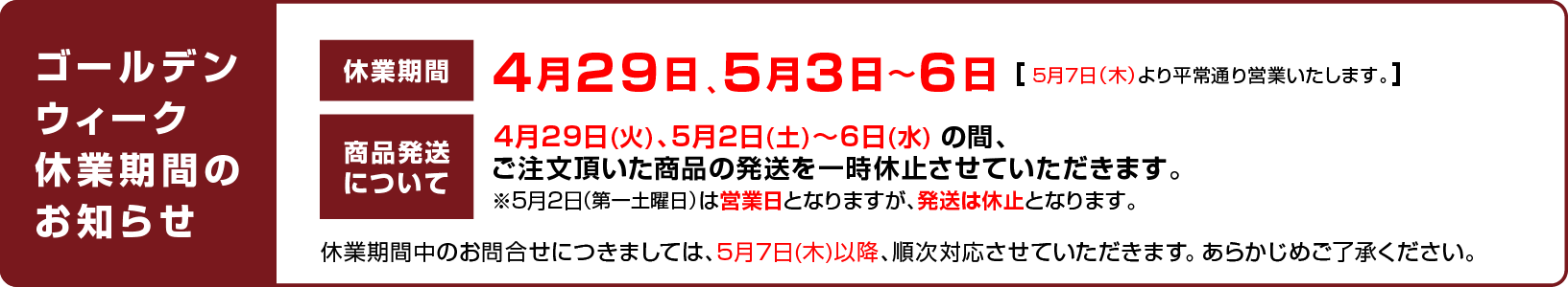 
							【ゴールデンウィーク休業期間のお知らせ】
							休業期間について：4月29日、5月3日〜6日 （5月7日（木）より平常通り営業いたします。）
							商品発送について：4月29日(火)、5月2日(土)〜6日(水) の間、ご注文頂いた商品の発送を一時休止させていただきます。※5月2日（第一土曜日）は営業日となりますが、発送は休止となります。
							休業期間中のお問合せにつきましては、5月7日(木)以降、順次対応させていただきます。 あらかじめご了承ください。
						