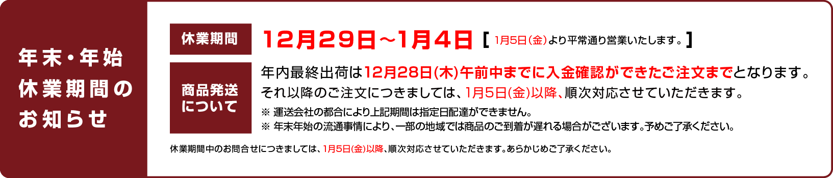 
		休業日のお知らせ：12月29日〜1月4日（1月5日（金）より平常通り営業いたします。）
		商品発送について：年内最終出荷は12月28日(木)午前中までに入金確認ができたご注文までとなります。それ以降のご注文につきましては、1月5日(金)以降、順次対応させていただきます。
		※ 運送会社の都合により上記期間は指定日配達ができません。
		※ 年末年始の流通事情により、一部の地域では商品のご到着が遅れる場合がございます。予めご了承ください。
		休業期間中のお問合せにつきましては、1月5日(金)以降、順次対応させていただきます。あらかじめご了承ください。
		
