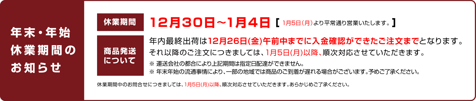 
    		    休業日のお知らせ：12月30日〜1月4日（1月5日（月）より平常通り営業いたします。）
    		    商品発送について：年内最終出荷は12月26日(金)午前中までに入金確認ができたご注文までとなります。
    		    それ以降のご注文につきましては、1月5日(月)以降、順次対応させていただきます。
    		    休業期間中のお問合せにつきましては、1月5日(月)以降、順次対応させていただきます。あらかじめご了承ください。
    		    