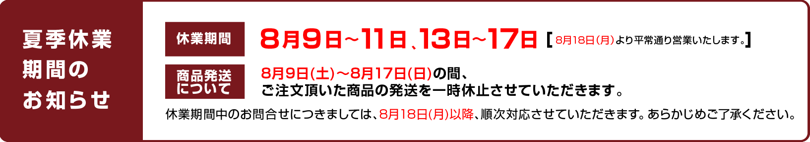 
		休業日のお知らせ：8月9日〜11日、13日〜17日（8月18日（月）より平常通り営業いたします。）
		商品発送について：8月9日(土)〜8月17日(日)の間、ご注文頂いた商品の発送を一時休止させていただきます。
		休業期間中のお問合せにつきましては、8月18日(月)以降、順次対応させていただきます。 あらかじめご了承ください。
		