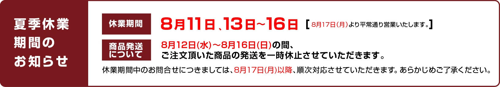 
							【ゴールデンウィーク休業期間のお知らせ】
							休業期間について：8月11日、13日〜16日 （8月17日（月）より平常通り営業いたします。）
							商品発送について：8月12日(水)〜8月16日(日)の間、ご注文頂いた商品の発送を一時休止させていただきます。
							休業期間中のお問合せにつきましては、8月17日(月)以降、順次対応させていただきます。 あらかじめご了承ください。
						