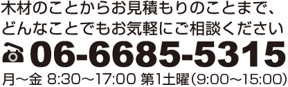 木材のことからお見積りのことまで、どんなことでもお気軽にご相談ください。06-6685-5315 月～金 8:30～17:00 第1土曜（9:00～15:00）