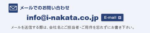 メールでのお問い合わせ info@i-nakata.co.jp メールを送信する際は、会社名とご担当者名・ご用件を忘れずにお書き下さい。